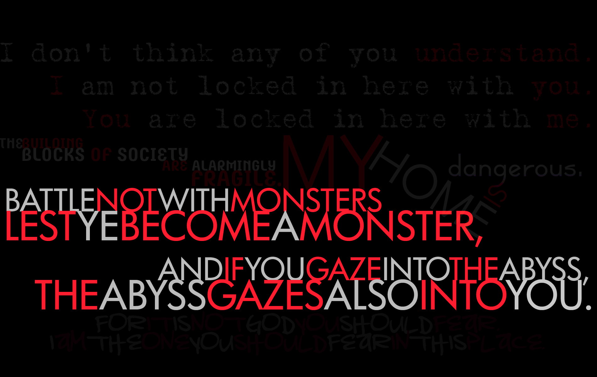A Nietzsche quotation: Battle not with monsters lest ye become a monster, and if you gaze into the abyss the abyss also gazes into you.